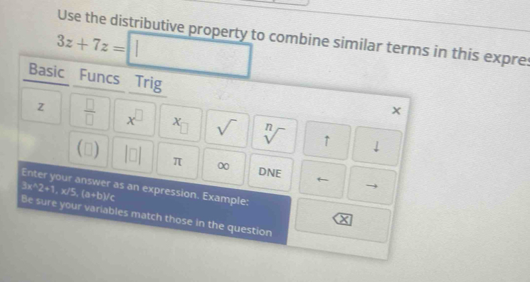 Use the distributive property to combine similar terms in this expre:
3z+7z= frac  
Basic Funcs Trig
z  □ /□   x^(□) x_□  sqrt() sqrt[n]() ↑ 
1- 
downarrow 
π ∞ DNE ← 
Enter your answer as an expression. Example:
3x^(wedge)2+1, x/5, (a+b)/c Be sure your variables match those in the question
X