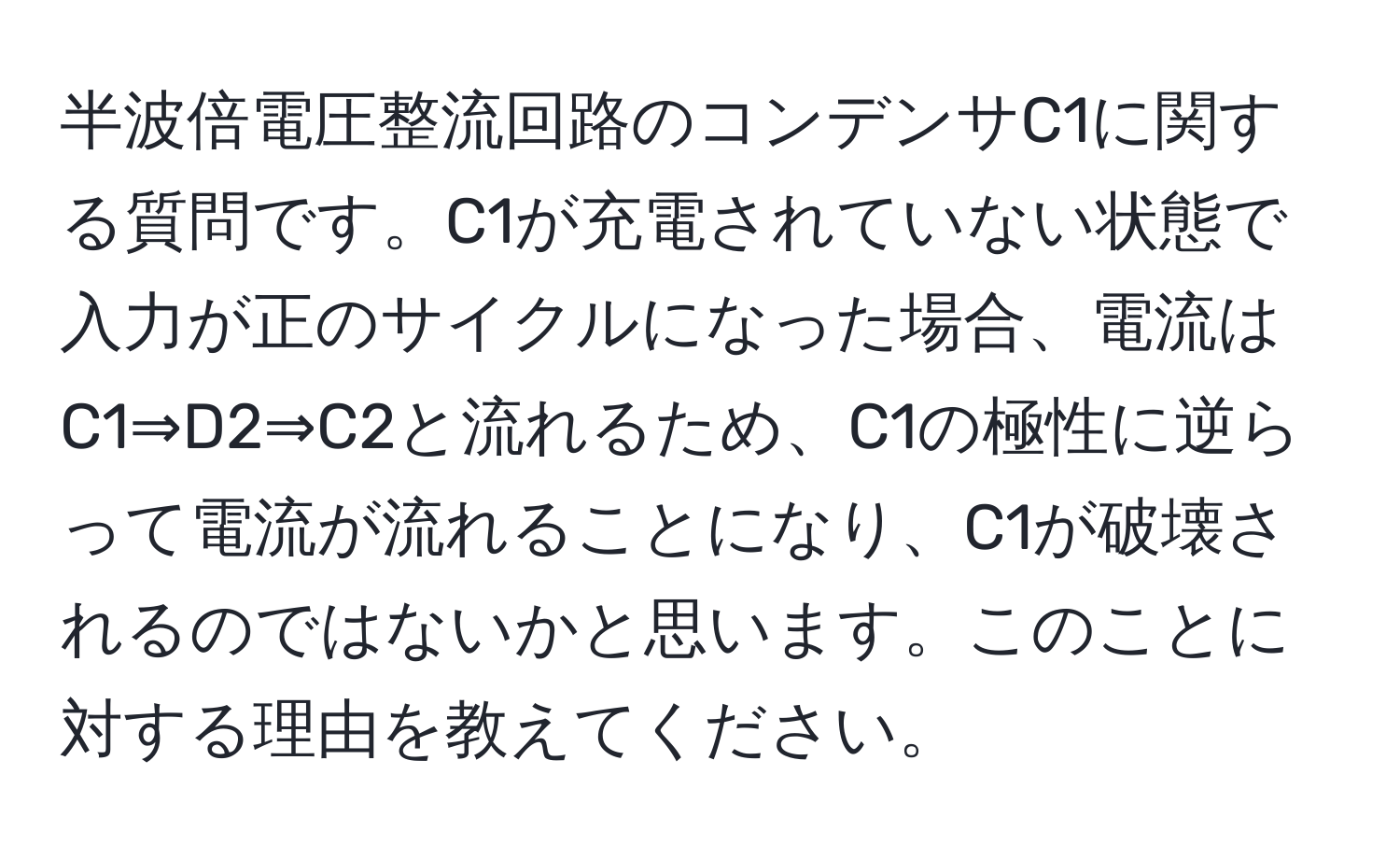 半波倍電圧整流回路のコンデンサC1に関する質問です。C1が充電されていない状態で入力が正のサイクルになった場合、電流はC1⇒D2⇒C2と流れるため、C1の極性に逆らって電流が流れることになり、C1が破壊されるのではないかと思います。このことに対する理由を教えてください。