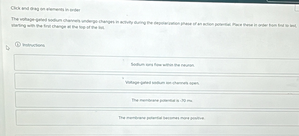 Click and drag on elements in order 
The voltage-gated sodium channels undergo changes in activity during the depolarization phase of an action potential. Place these in order from first to last, 
starting with the first change at the top of the list. 
Instructions 
Sodium ions flow within the neuron. 
Voltage-gated sodium ion channels open. 
The membrane potential is - 70 mv. 
The membrane potential becomes more positive.