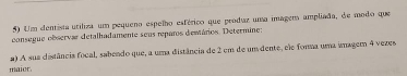 Um centista utiliza um pequeno espelho esférico que produz uma imagem ampliada, de modo que 
consegue observar detalhadamente seus reparos demtários. Determine: 
2) A sua distância focal, sabendo que, a uma distância de 2 em de um dente, ele forma uma imager 4 vezes 
maior.