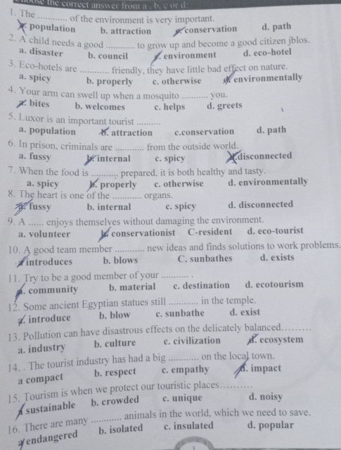 use the correct answer from a . b. c or d
1. The
_of the environment is very important.
population b. attraction conservation d. path
2. A child needs a good _to grow up and become a good citizen jblos.
a. disaster b. council. environment d. eco-hotel
3. Eco-hotels are _friendly, they have little bad effect on nature.
a. spicy b. properly c. otherwise e environmentally
4. Your arm can swell up when a mosquito _you.
bites b. welcomes c. helps d. greets
5. Luxor is an important tourist_
a. population b. attraction c.conservation d. path
6. In prison, criminals are _from the outside world.
a. fussy b. internal c. spicy A.disconnected
7. When the food is _prepared, it is both healthy and tasty.
a. spicy b. properly c. otherwise d. environmentally
8. The heart is one of the _organs.
. fussy b. internal c. spicy d. disconnected
9. A ...... enjoys themselyes without damaging the environment.
a. volunteer b. conservationist C-resident d. eco-tourist
10. A good team member _new ideas and finds solutions to work problems.
Tintroduces b. blows C. sunbathes d. exists
11. Try to be a good member of your _,
a. community b. material c. destination d. ecotourism
12. Some ancient Egyptian statues still _in the temple.
a.introduce b. blow c. sunbathe d. exist
13. Pollution can have disastrous effects on the delicately balanced_
a. industry b. culture c. civilization d. ecosystem
14. . The tourist industry has had a big _on the local town.
a compact b. respect c. empathy d. impact
15. Tourism is when we protect our touristic places_
sustainable b. crowded c. unique d. noisy
_animals in the world, which we need to save.
16. There are many
b. isolated c. insulated d. popular
￥endangered