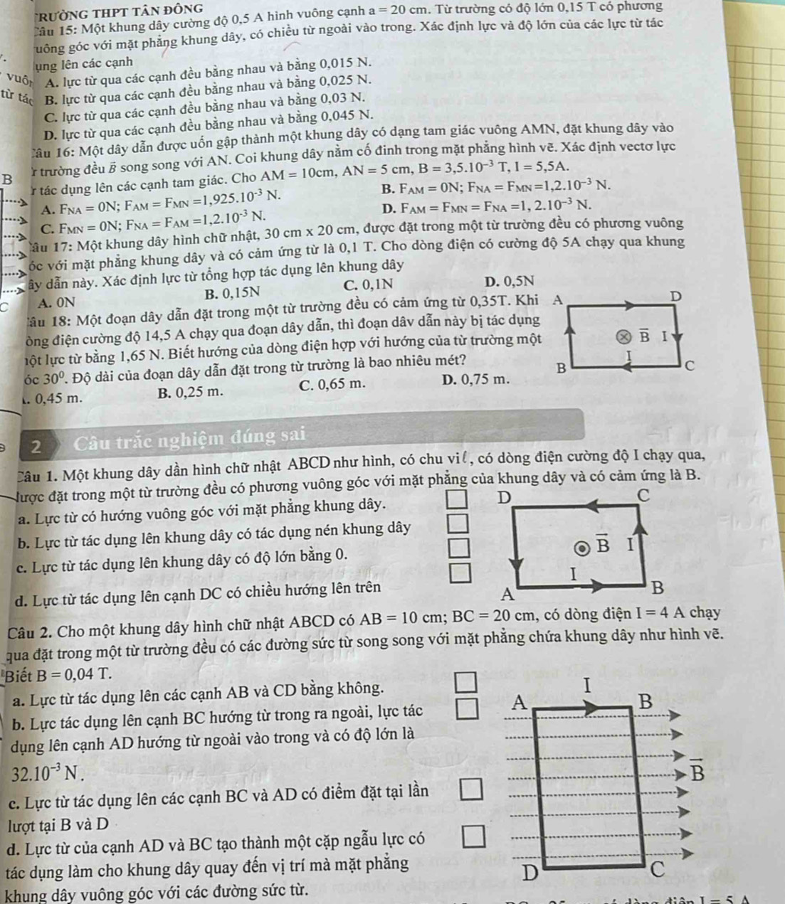 rường tHPT tân đông
Câu 15: Một khung dây cường độ 0,5 A hình vuông cạnh a=20cm.  Từ trường có độ lớn 0,15 T có phương
uống góc với mặt phăng khung dây, có chiều từ ngoài vào trong. Xác định lực và độ lớn của các lực từ tác
ung lên các cạnh
vuôn A. lực từ qua các cạnh đều bằng nhau và bằng 0,015 N.
từ tác B. lực từ qua các cạnh đều bằng nhau và bằng 0,025 N.
C. lực từ qua các cạnh đều bằng nhau và bằng 0,03 N.
D. lực từ qua các cạnh đều bằng nhau và bằng 0,045 N.
*âu 16: Một dây dẫn được uốn gập thành một khung dây có dạng tam giác vuông AMN, đặt khung dây vào
B  Ở trường đều B song song với AN. Coi khung dây nằm cố đinh trong mặt phẳng hình vẽ. Xác định vectơ lực
tác dụng lên các cạnh tam giác. Cho AM=10cm,AN=5cm,B=3,5.10^(-3)T,I=5,5A.
A. F_NA=ON;F_AM=F_MN=1,925.10^(-3)N. B. F_AM=0N;F_NA=F_MN=1,2.10^(-3)N.
D. F_AM=F_MN=F_NA=1,2.10^(-3)N.
C.
Tâu 17: Một khung dây hình chữ nhật, F_MN=ON;F_NA=F_AM=1,2.10^(-3)N. 30cm* 20cm , được đặt trong một từ trường đều có phương vuông
óc với mặt phẳng khung dây và có cảm ứng từ là 0,1 T. Cho dòng điện có cường độ 5A chạy qua khung
ây dẫn này. Xác định lực từ tổng hợp tác dụng lên khung dây
C. 0,1N D. 0,5N
C A. 0N B. 0,15N
Mâu 18: Một đoạn dây dẫn đặt trong một từ trường đều có cảm ứng từ 0,35T. Khi
đòng điện cường độ 14,5 A chạy qua đoạn dây dẫn, thì đoạn dâv dẫn này bị tác dụng
lột lực từ bằng 1,65 N. Biết hướng của dòng điện hợp với hướng của từ trường một
óc 30° Độ dài của đoạn dây dẫn đặt trong từ trường là bao nhiêu mét?. 0,45 m. B. 0,25 m. C. 0,65 m.
D. 0,75 m.
2 Câu trắc nghiệm đúng sai
Câu 1. Một khung dây dần hình chữ nhật ABCD như hình, có chu vil, có dòng điện cường độ I chạy qua,
được đặt trong một từ trường đều có phương vuông góc với mặt phẳng của khung dây và có cảm ứng là B.
a. Lực từ có hướng vuông góc với mặt phẳng khung dây. 
b. Lực từ tác dụng lên khung dây có tác dụng nén khung dây
c. Lực từ tác dụng lên khung dây có độ lớn bằng 0. 
d. Lực từ tác dụng lên cạnh DC có chiều hướng lên trên
Câu 2. Cho một khung dây hình chữ nhật ABCD có AB=10cm;BC=20cm , có dòng điện I=4A chạy
qua đặt trong một từ trường đều có các đường sức từ song song với mặt phẳng chứa khung dây như hình vẽ.
Biết B=0,04T.
a. Lực từ tác dụng lên các cạnh AB và CD bằng không.
b. Lực tác dụng lên cạnh BC hướng từ trong ra ngoài, lực tác
dụng lên cạnh AD hướng từ ngoài vào trong và có độ lớn là
32.10^(-3)N.
c. Lực từ tác dụng lên các cạnh BC và AD có điểm đặt tại lần
lượt tại B và D
d. Lực từ của cạnh AD và BC tạo thành một cặp ngẫu lực có
tác dụng làm cho khung dây quay đến vị trí mà mặt phẳng
khung dây vuông góc với các đường sức từ.