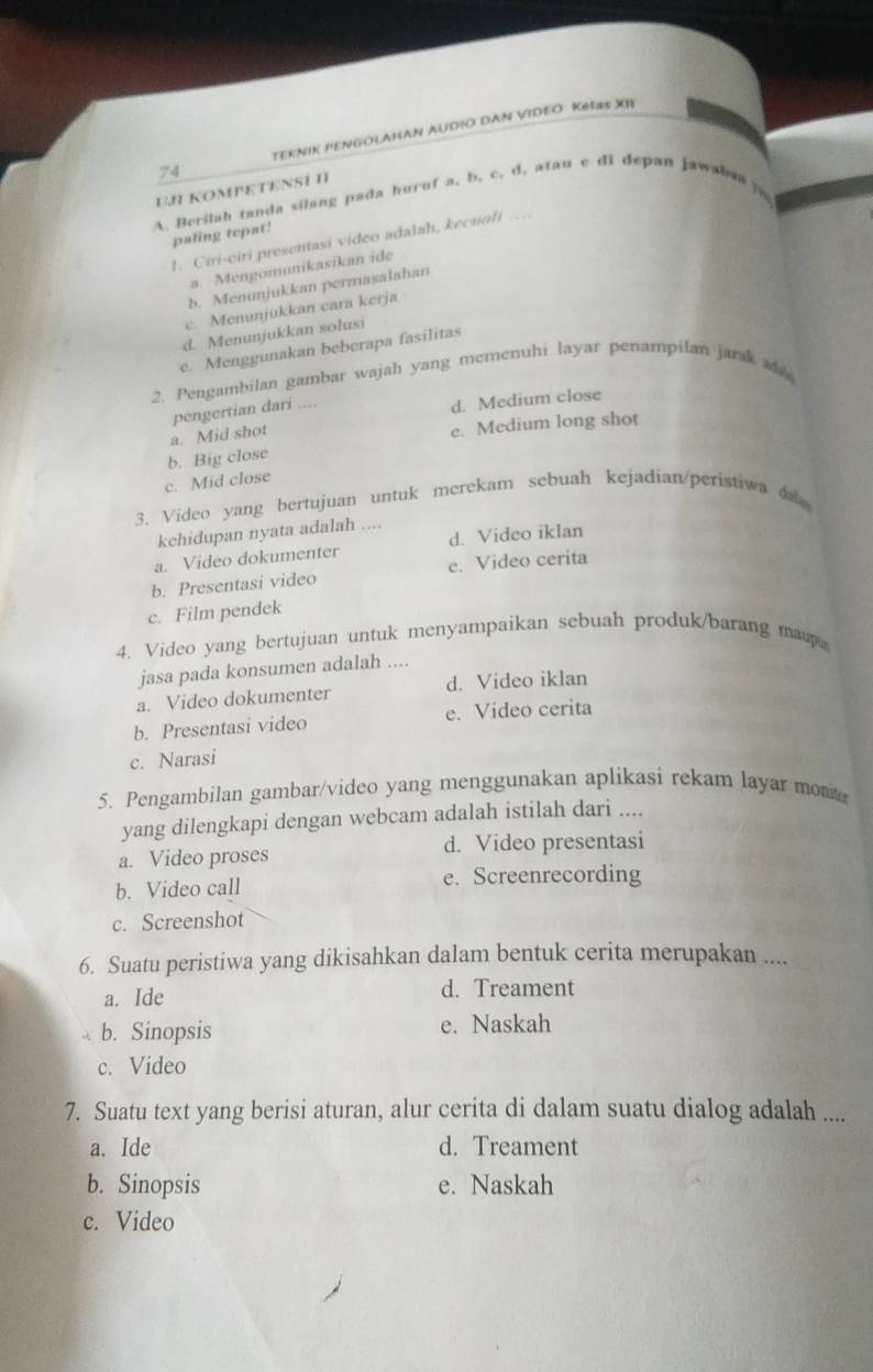 TEKΝIK PENGOLAHAN AUDIO DAN VIDEO KeΙəS XI
UJ KOMPETENSI II
A. Berilah tanda silang pada huruf a, b, c, d, atau c di depan jawahaa
paling tepat!
1. Ciri-ciri presentasi video adalah, kecuofi …
a. Mengomunikasikan ide
b. Menunjukkan permasalahan
c. Menunjukkan cara kerja
d. Menunjukkan solusi
e. Menggunakan beberapa fasilitas
2. Pengambilan gambar wajah yang memenuhi layar penampilan jarak a
a. Mid shot pengertian dari
d. Medium close
e. Medium long shot
b. Big close
c. Mid close
3. Video yang bertujuan untuk merekam sebuah kejadian/peristiwa da 
kehidupan nyata adalah ....
a. Video dokumenter d. Video iklan
b. Presentasi video e. Video cerita
c. Film pendek
4. Video yang bertujuan untuk menyampaikan sebuah produk/barang map
jasa pada konsumen adalah ....
a. Video dokumenter d. Video iklan
b. Presentasi video e. Video cerita
c. Narasi
5. Pengambilan gambar/video yang menggunakan aplikasi rekam layar mon
yang dilengkapi dengan webcam adalah istilah dari ....
a. Video proses d. Video presentasi
b. Video call e. Screenrecording
c. Screenshot
6. Suatu peristiwa yang dikisahkan dalam bentuk cerita merupakan ....
a. Ide d. Treament
b. Sinopsis e. Naskah
c. Video
7. Suatu text yang berisi aturan, alur cerita di dalam suatu dialog adalah ....
a. Ide d. Treament
b. Sinopsis e. Naskah
c. Video