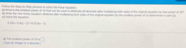 Follow the Step-by-Step process to solve the finear equation. 
a) What is the smaliest power of 10 that can be used to eliminate all decinals ater mutiplying telh sides of the orghal eqpation by that poser of 107
b) Write the new linear equation oblained atter multipiying both sides of the orginal equation by the smallest power of 10 desermined in par x
c) Solve the equstion.
0.18x+0.6(x-2)=0.01(4x-3)
_ 
_ 
a) The smallest power of 10 is □ 
(Type an integer or a decimal.)