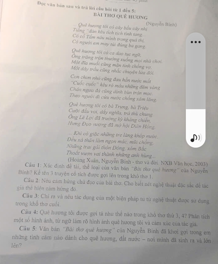 Đọc văn bān sau và trã lời câu hỏi từ 1 đến 5:
bài thơ quê hương
(Nguyễn Bính)
Quê hương tôi có cây bầu cây nhị
Tiếng 'đàn kêu tích tịch tình tang...
Có cổ Tấm nâu mình trong quả thị,
Có người em may túi đúng ba gang.
Quê hương tôi cỏ ca dao tục ngữ,
Ông trăng tròn thường xuống mọi nhà chơi.
Một đĩa muổi cũng mặn tình chồng vợ.
Một đây trầu cũng nhắc chuyện lứa đối.
Con chim nhỏ cũng đau hồn nước mắt
''Cuốc cuốc'' kêu ró máu những đêm vàng
Chân ngựa đá cũng dính bùn trận mạc.
Theo người đi cứu nước chống xâm lăng.
Quê hương tôi có bà Trưng, bà Triệu
Cưỡi đầu voi, dẩy nghĩa, trả thù chung.
Ông Lê Lợi đã trưởng kỳ kháng chiến,
Hưng Đạo vương đã mở hội Diên Hồng
Khi có giặc những tre làng khắp nước
Đều xả thân làm ngọn mác, mũi chồng,
Những trai gái thôn Đông, xóm Bắc
Thoắt vươn vai thành những anh hùng...
(Hoàng Xuân, Nguyễn Bính - thơ và đời. NXB Văn học, 2003)
Câu 1: Xác định đề tài, thể loại của văn bản “Bài thơ quê hương” của Nguyễn
Bính? Kể tên 3 truyện cổ tích được gợi lên trong khô thơ 1.
Câu 2: Nêu cảm hứng chủ đạo của bài thơ. Cho biết nét nghệ thuật đặc sắc để tác
giả thể hiện cảm hứng đó.
Câu 3: Chỉ ra và nêu tác dụng của một biện pháp tu từ nghệ thuật được sử dụng
trong khổ thơ cuối.
Câu 4: Qué hương tôi được gợi tả như thể nào trong khổ thơ thứ 3, 4? Phân tích
một số hình ảnh, từ ngữ làm rõ hình ảnh quê hương tôi và cảm xúc của tác giả.
Câu 5: Văn bán ''Bài thơ quê hương'' của Nguyễn Bính đã khơi gợi trong em
những tình cảm nào dành cho quê hương, đất nước - nơi mình đã sinh ra và lớn
lên?