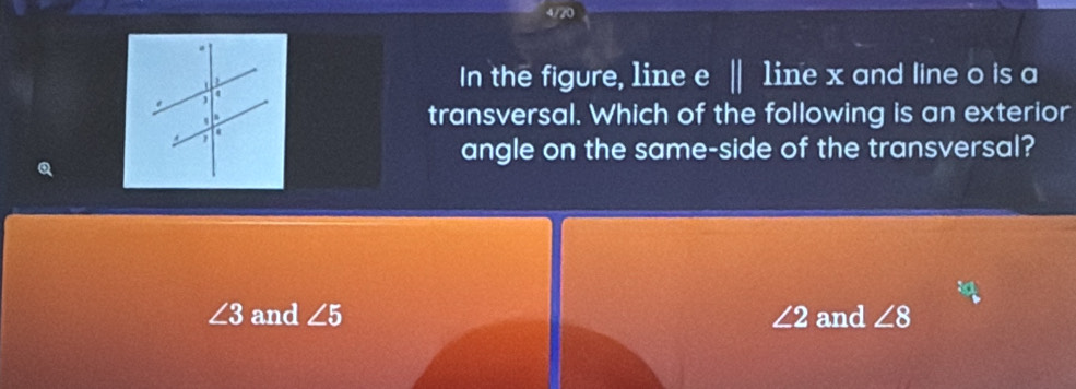 In the figure, line e | line x and line o is a
transversal. Which of the following is an exterior
angle on the same-side of the transversal?
Q
∠ 3 and ∠ 5 ∠ 2 and ∠ 8