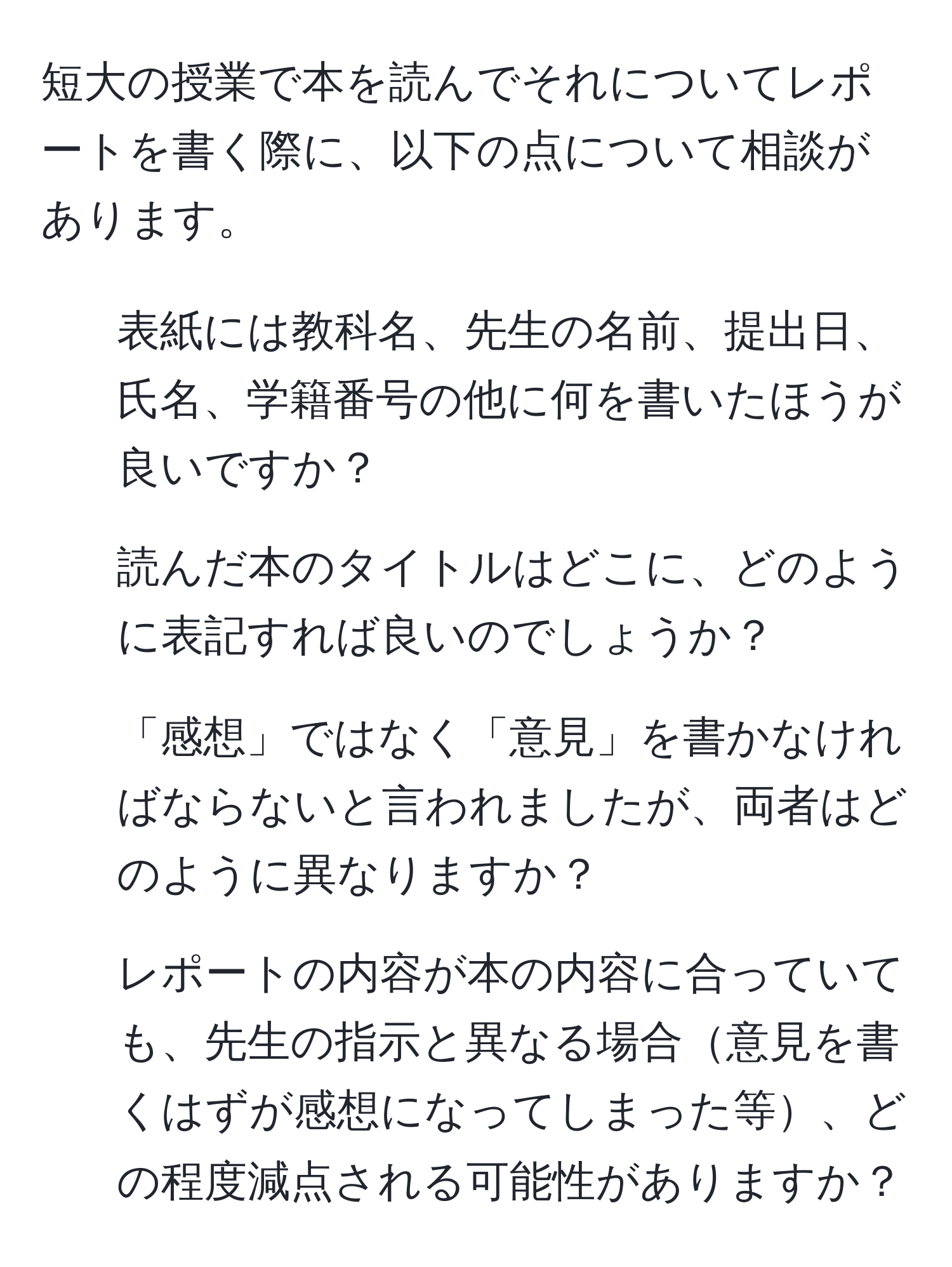 短大の授業で本を読んでそれについてレポートを書く際に、以下の点について相談があります。  
1. 表紙には教科名、先生の名前、提出日、氏名、学籍番号の他に何を書いたほうが良いですか？  
2. 読んだ本のタイトルはどこに、どのように表記すれば良いのでしょうか？  
3. 「感想」ではなく「意見」を書かなければならないと言われましたが、両者はどのように異なりますか？  
4. レポートの内容が本の内容に合っていても、先生の指示と異なる場合意見を書くはずが感想になってしまった等、どの程度減点される可能性がありますか？