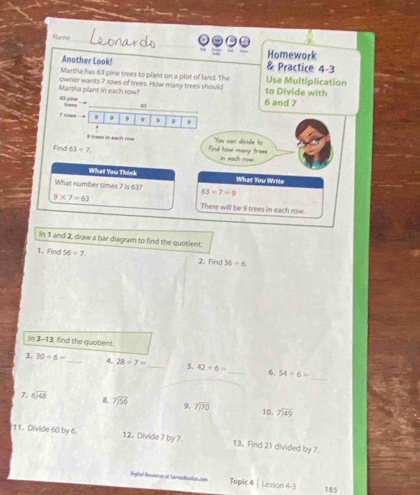 Name 
_ 
Homework 
Another Look! & Practice 4-3 
Martha has 63 pine trees to plant on a plot of land. The Use Multiplication 
owner wants 7 rows of trees. How many trees should 
Martha plant in each row? to Divide with
63 pine 6 and 7
trees 63
7 rows 9 9 9 9
You can divide to
9 trees in each row find how many trees 
Find 63/ 7. in sach row. 
What You Think What You Write 
What number times 7 is 63? 63/ 7=9
9* 7=63 There will be 9 trees in each row. 
In 1 and 2, draw a bar diagram to find the quotient. 
1. Find 56/ 7, 2. Find 36/ 6, 
In 3- 13, find the quotient. 
_ 
3. 30/ 6= _ 4. 28/ 7= _ 5. 42/ 6= _ 6. 54/ 6=
7. beginarrayr 6encloselongdiv 48endarray 8. beginarrayr 7encloselongdiv 56endarray 9. beginarrayr 7encloselongdiv 70endarray 10. beginarrayr 7encloselongdiv 49endarray
11. Divide 60 by 6. 12. Divide 7 by 7. 13. Find 21 divided by 7. 
Digital Resounces at SerrasRaalizn.com Topic 4 Lesson 4 -3 185