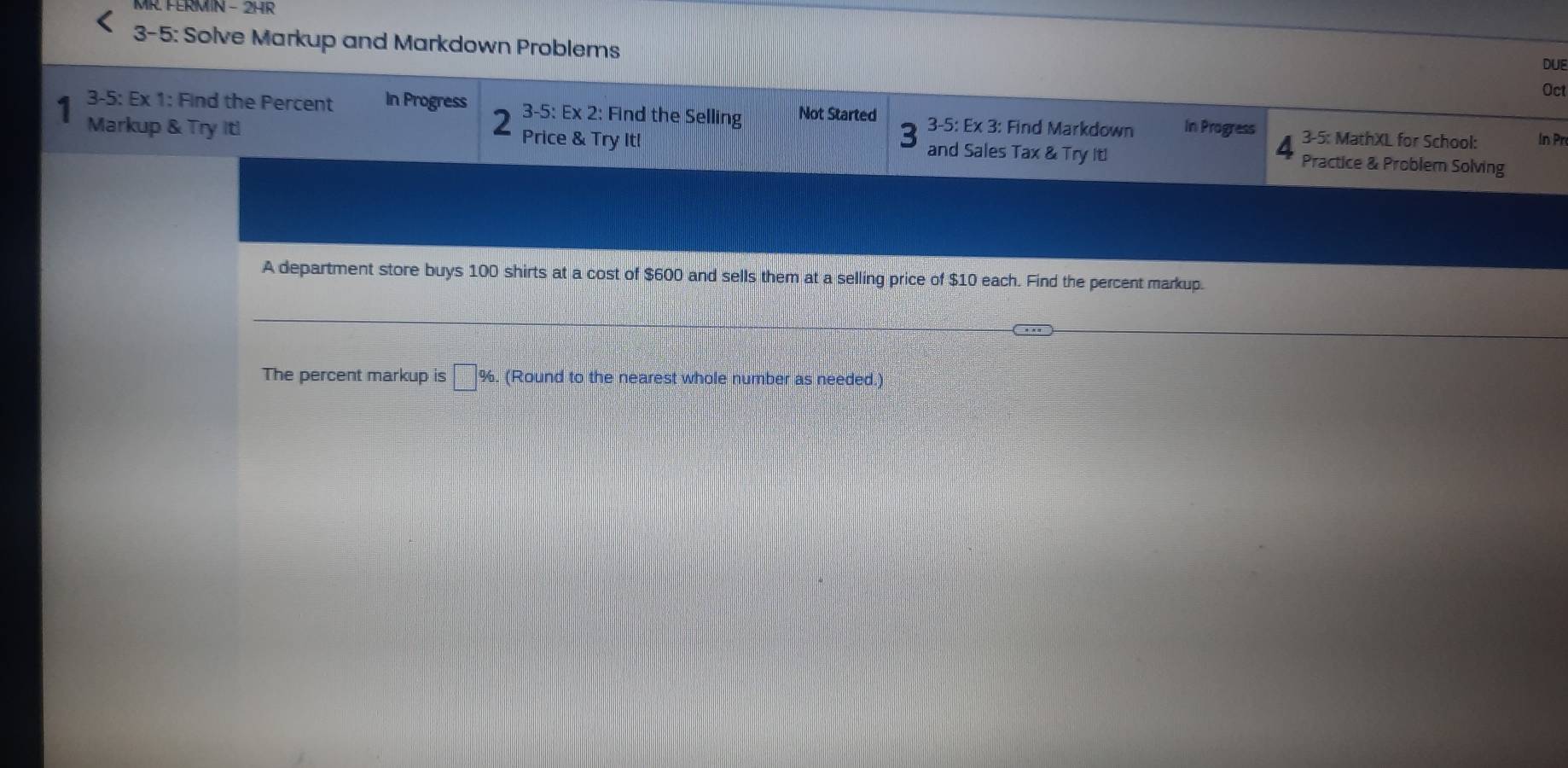 MR. FERMN - 2HR 
3-5: Solve Markup and Markdown Problems Oct 
DUE 
3-5: Ex 1: Find the Percent In Progress 3-5:Ex 2: Find the Selling Not Started 3-5: Ex 3: Find Markdown In Progress 3-5: MathXL for School: In Pr 
Markup & Try Itl Price & Try It! and Sales Tax & Try It! Practice & Problem Solving 
A department store buys 100 shirts at a cost of $600 and sells them at a selling price of $10 each. Find the percent markup. 
The percent markup is □ %. (Round to the nearest whole number as needed.)