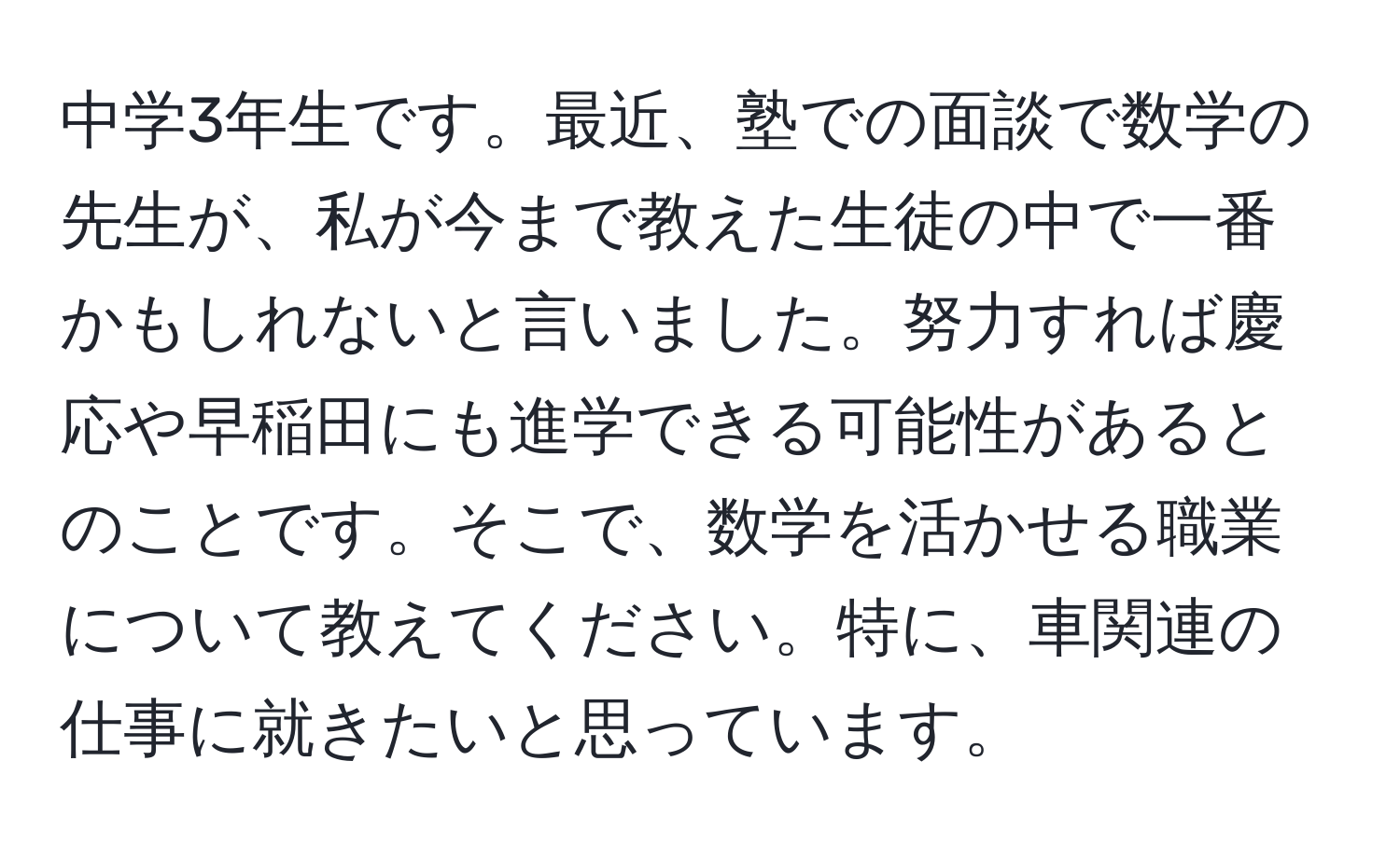 中学3年生です。最近、塾での面談で数学の先生が、私が今まで教えた生徒の中で一番かもしれないと言いました。努力すれば慶応や早稲田にも進学できる可能性があるとのことです。そこで、数学を活かせる職業について教えてください。特に、車関連の仕事に就きたいと思っています。