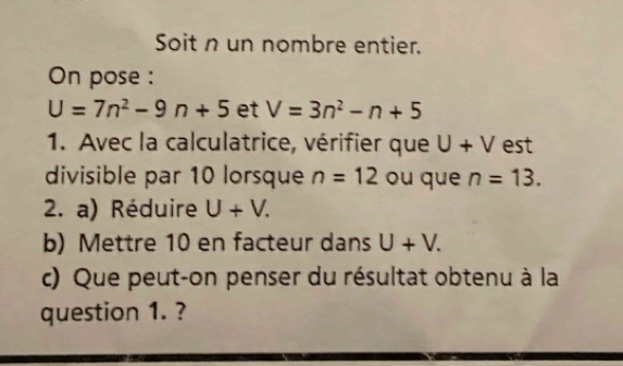 Soit n un nombre entier. 
On pose :
U=7n^2-9n+5 et V=3n^2-n+5
1. Avec la calculatrice, vérifier que U+V est 
divisible par 10 lorsque n=12 ou que n=13. 
2. a) Réduire U+V. 
b) Mettre 10 en facteur dans U+V. 
c) Que peut-on penser du résultat obtenu à la 
question 1. ?