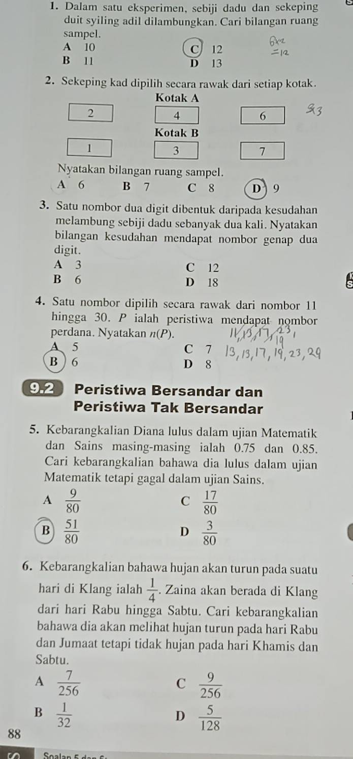 Dalam satu eksperimen, sebiji dadu dan sekeping
duit syiling adil dilambungkan. Cari bilangan ruang
sampel.
A 10 C 12
B 11 D 13
2. Sekeping kad dipilih secara rawak dari setiap kotak.
Kotak A
2
4
6
Kotak B
1
3
7
Nyatakan bilangan ruang sampel.
A` 6 B 7 C 8 D 9
3. Satu nombor dua digit dibentuk daripada kesudahan
melambung sebiji dadu sebanyak dua kali. Nyatakan
bilangan kesudahan mendapat nombor genap dua
digit.
A 3 C 12
B 6 D 18
4. Satu nombor dipilih secara rawak dari nombor 11
hingga 30. P ialah peristiwa mendapat nombor
perdana. Nyatakan n(P).
A 5 C 7
B  6 D 8
9.2 Peristiwa Bersandar dan
Peristiwa Tak Bersandar
5. Kebarangkalian Diana lulus dalam ujian Matematik
dan Sains masing-masing ialah 0.75 dan 0.85.
Cari kebarangkalian bahawa dia lulus dalam ujian
Matematik tetapi gagal dalam ujian Sains.
A  9/80 
C  17/80 
B  51/80 
D  3/80 
6. Kebarangkalian bahawa hujan akan turun pada suatu
hari di Klang ialah  1/4 . Zaina akan berada di Klang
dari hari Rabu hingga Sabtu. Cari kebarangkalian
bahawa dia akan melihat hujan turun pada hari Rabu
dan Jumaat tetapi tidak hujan pada hari Khamis dan
Sabtu.
A  7/256 
C  9/256 
B  1/32 
D  5/128 
88