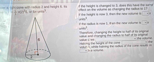 der a ight cone with radius 2 and height 6. Its If the height is changed to 3, does this have the same
ne (s)'= 1/3 π (2)^26 , or 8π units^3. effect on the volume as changing the radius to 1?
If the height is now 3, then the new volume is □ π
units^3.
If the radius is now 1, then the new volume is □ π
units^3.
Therefore, changing the height to half of its original
value and changing the radius to half of its original

value d es the volume. the
Halving the height of the cone
volum, while halving the radius of the cone results in
the volume.