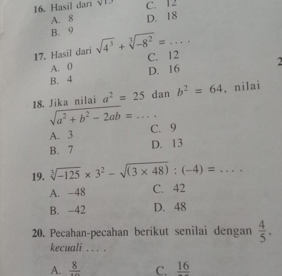 Hasil dari sqrt(13)
C. 12
A. 8
D. 18
B. 9
17. Hasil dari sqrt(4^3)+sqrt[3](-8^2)=... _
A. 0 C. 12
2
B. 4 D. 16
18. Jika nilai a^2=25 dan b^2=64 , nilai
_ sqrt(a^2+b^2-2ab)=... 
C. 9
A. 3
B. 7 D. 13
19. sqrt[3](-125)* 3^2-sqrt((3* 48)):(-4)= _  □ 
A. -48 C. 42
B. -42 D. 48
20. Pecahan-pecahan berikut senilai dengan  4/5 , 
kecuali . . . .
A.  8/10  C. frac 16