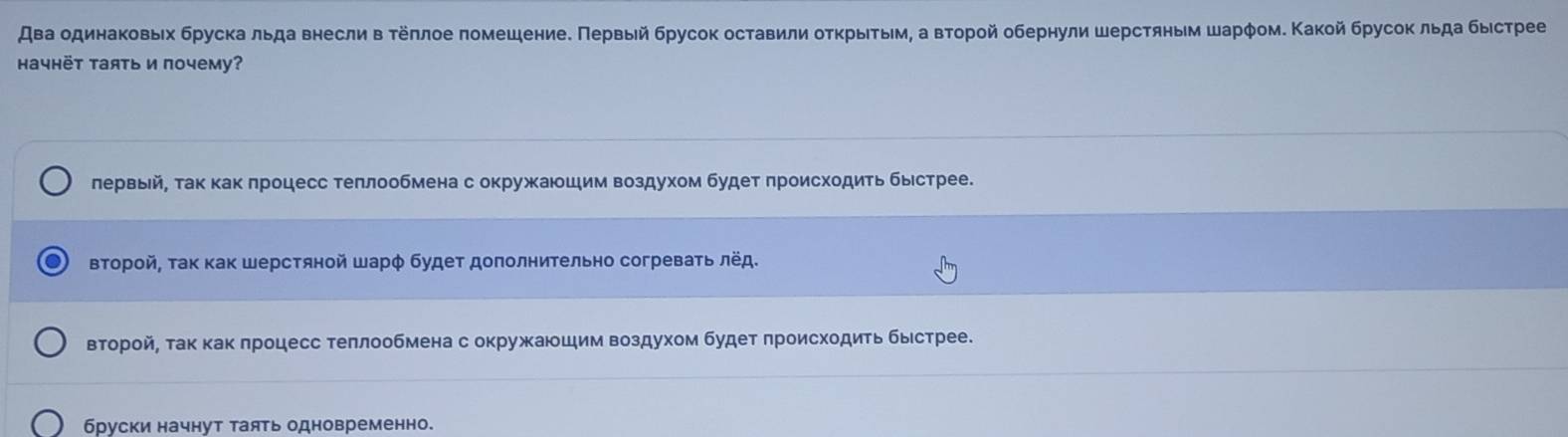 Авβа одинаковыίх бруска льда внесли в τеπлое πомешениеδ Πервый брусок оставили оτκрыίτыίмη а Βτорой обернули шерстяным шарφом. Κакой брусок льда бысрее
Haчhëт Tаять и почему?
лервьй, так κак πроцесс теπлообмена с окружаюшιим воздухом будет πроисходить быестрее.
второй, τак как шерстяной шарφ будеτ доπолнительно согреваτь лёд.
второйΡ так как πроцесс теπлообмена с окружκаюшим воздухом будет πроисходить быιстрее.
бруски начнут таять одновременно.