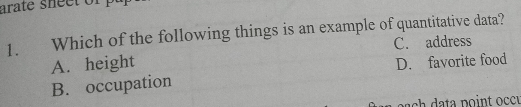 arate sheet of p
1. Which of the following things is an example of quantitative data?
C. address
A. height
D. favorite food
B. occupation
n a ch a point occu