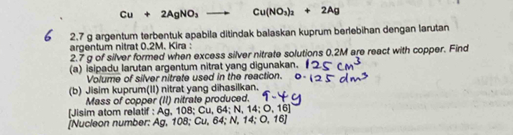 Cu+2AgNO_3to Cu(NO_3)_2+2Ag
2.7 g argentum terbentuk apabila ditindak balaskan kuprum berlebihan dengan larutan 
argentum nitrat 0.2M. Kira :
2.7 g of silver formed when excess silver nitrate solutions 0.2M are react with copper. Find 
(a) isipadu larutan argentum nitrat yang digunakan. 
Volume of silver nitrate used in the reaction. 
(b) Jisim kuprum(II) nitrat yang dihasilkan. 
Mass of copper (II) nitrate produced. 
[Jisim atom relatif : Ag, 108; Cu, 64; N, 14; O, 16 ] 
[Nucleon number: Ag, 108; Cu, 64; N, 14; O, 16]