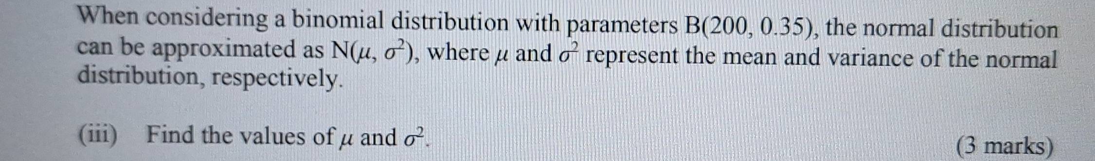 When considering a binomial distribution with parameters B(200,0.35) , the normal distribution 
can be approximated as N(mu ,sigma^2) , where μ and sigma^2 represent the mean and variance of the normal 
distribution, respectively. 
(iii) Find the values of μ and sigma^2. 
(3 marks)