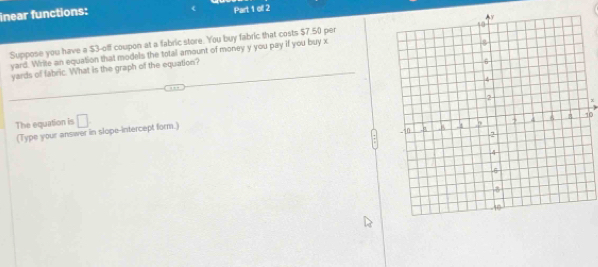 inear functions: Part 1 of 2 
Suppose you have a $3 -off coupon at a fabric store. You buy fabric that costs $7.50 per
yard. Write an equation that models the total amount of money y you pay if you buy x
yards of fabric. What is the graph of the equation?
x
The equation is □
10
(Type your answer in slope-intercept form.)