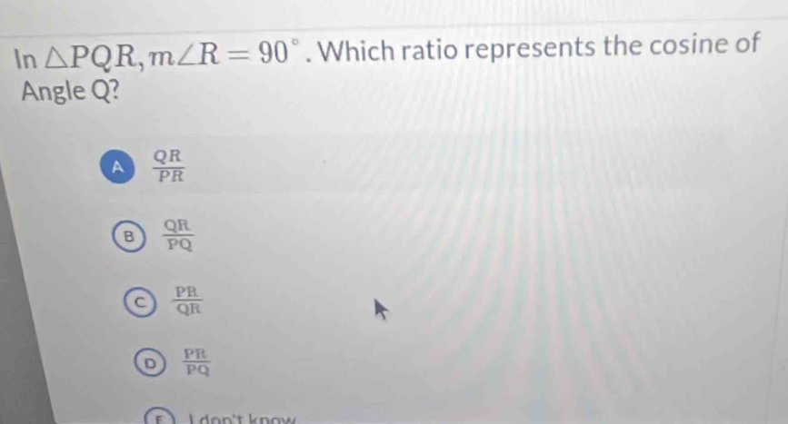 In △ PQR, m∠ R=90°. Which ratio represents the cosine of
Angle Q?
A  QR/PR 
B  QR/PQ 
a  PR/QR 
 PR/PQ 
L don't know