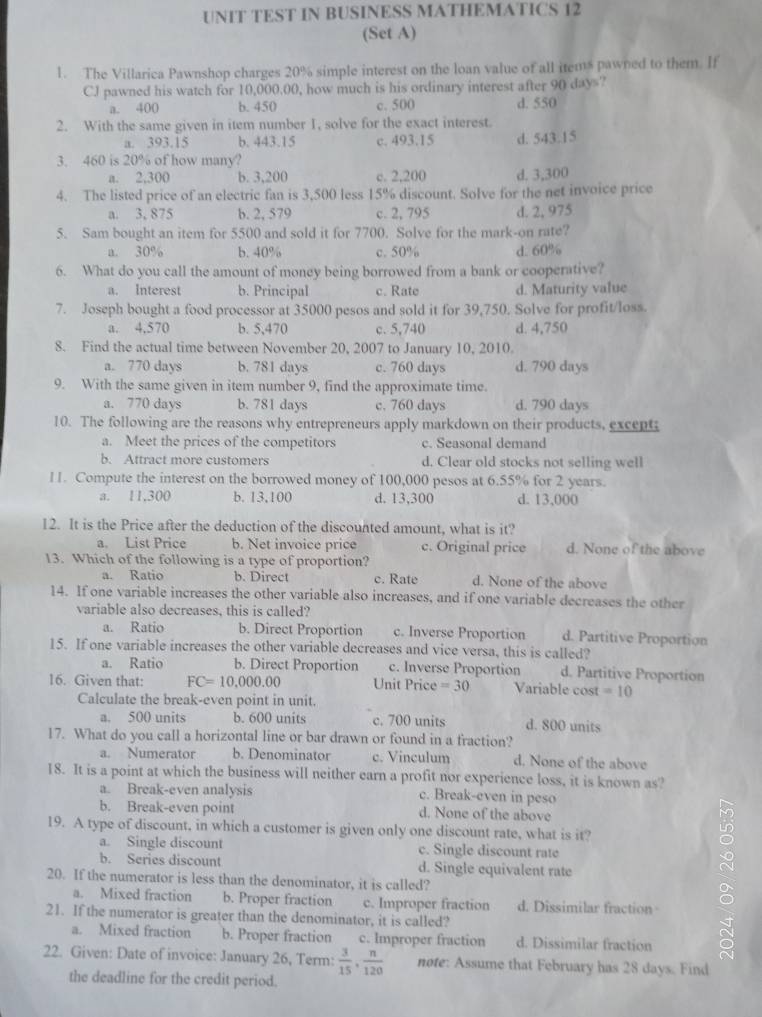 UNIT TEST IN BUSINESS MATHEMATICS 12
(Set A)
1. The Villarica Pawnshop charges 20% simple interest on the loan value of all items pawned to them. If
CJ pawned his watch for 10,000.00, how much is his ordinary interest after 90 days?
a. 400 b. 450 c. 500 d. 550
2. With the same given in item number 1, solve for the exact interest.
a. 393.15 b. 443.15 c. 493.15 d. 543.15
3. 460 is 20% of how many?
a. 2,300 b. 3,200 c. 2,200 d. 3,300
4. The listed price of an electric fan is 3,500 less 15% discount. Solve for the net invoice price
a. 3, 875 b. 2, 579 c. 2, 795 d. 2, 975
5. Sam bought an item for 5500 and sold it for 7700. Solve for the mark-on rate?
a. 30% b. 40% c. 50% d. 60%
6. What do you call the amount of money being borrowed from a bank or cooperative?
a. Interest b. Principal c. Rate d. Maturity value
7. Joseph bought a food processor at 35000 pesos and sold it for 39,750. Solve for profit/loss.
a. 4,570 b. 5,470 c. 5,740 d. 4,750
8. Find the actual time between November 20, 2007 to January 10, 2010.
a. 770 days b. 781 days c. 760 days d. 790 days
9. With the same given in item number 9, find the approximate time.
a. 770 days b. 781 days c. 760 days d. 790 days
10. The following are the reasons why entrepreneurs apply markdown on their products, except
a. Meet the prices of the competitors c. Seasonal demand
b. Attract more customers d. Clear old stocks not selling well
11. Compute the interest on the borrowed money of 100,000 pesos at 6.55% for 2 years.
a. 11,300 b. 13,100 d. 13,300 d. 13,000
12. It is the Price after the deduction of the discounted amount, what is it?
a. List Price b. Net invoice price c. Original price d. None of the above
13. Which of the following is a type of proportion?
a. Ratio b. Direct c. Rate d. None of the above
14. If one variable increases the other variable also increases, and if one variable decreases the other
variable also decreases, this is called?
a. Ratio b. Direct Proportion c. Inverse Proportion d. Partitive Proportion
15. If one variable increases the other variable decreases and vice versa, this is called?
a. Ratio b. Direct Proportion c. Inverse Proportion d. Partitive Proportion
16. Given that: FC=10,000.00 Unit Price =30 Variable cost =10
Calculate the break-even point in unit.
a. 500 units b. 600 units c. 700 units d. 800 units
17. What do you call a horizontal line or bar drawn or found in a fraction?
a. Numerator b. Denominator c. Vinculum d. None of the above
18. It is a point at which the business will neither earn a profit nor experience loss, it is known as?
a. Break-even analysis c. Break-even in peso
b. Break-even point d. None of the above
19. A type of discount, in which a customer is given only one discount rate, what is it? 。
a. Single discount c. Single discount rate
b. Series discount d. Single equivalent rate
20. If the numerator is less than the denominator, it is called?
a. Mixed fraction b. Proper fraction c. Improper fraction d. Dissimilar fraction
21. If the numerator is greater than the denominator, it is called?
a. Mixed fraction b. Proper fraction c. Improper fraction d. Dissimilar fraction
22. Given: Date of invoice: January 26, Term:  3/15 , n/120  note: Assume that February has 28 days. Find
the deadline for the credit period.