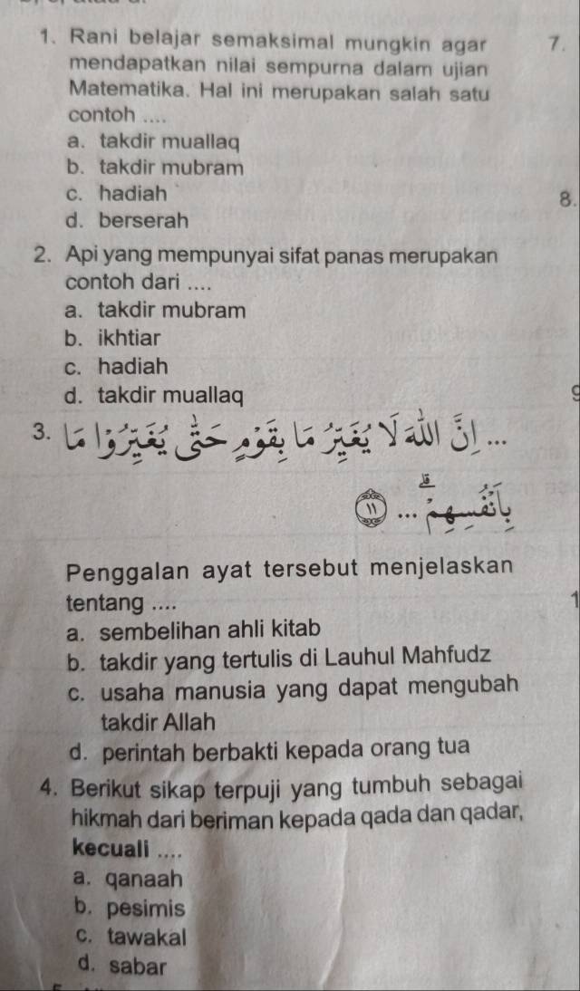 Rani belajar semaksimal mungkin agar 7.
mendapatkan nilai sempurna dalam ujian
Matematika. Hal ini merupakan salah satu
contoh .._
a.takdir muallaq
b. takdir mubram
c. hadiah
8.
d. berserah
2. Api yang mempunyai sifat panas merupakan
contoh dari ....
a. takdir mubram
b. ikhtiar
c. hadiah
d. takdir muallaq C
3.

Penggalan ayat tersebut menjelaskan
tentang .... 1
a. sembelihan ahli kitab
b. takdir yang tertulis di Lauhul Mahfudz
c. usaha manusia yang dapat mengubah
takdir Allah
d. perintah berbakti kepada orang tua
4. Berikut sikap terpuji yang tumbuh sebagai
hikmah dari beriman kepada qada dan qadar,
kecuali ....
a. qanaah
b. pesimis
c. tawakal
d. sabar