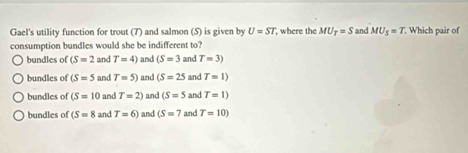 Gael's utility function for trout (7) and salmon (S) is given by U=ST , where the MU_T=S and MU_S=T Which pair of
consumption bundles would she be indifferent to?
bundles of (S=2 and T=4) and (S=3 and T=3)
bundles of (S=5 and T=5) and (S=25 and T=1)
bundles of (S=10 and T=2) and (S=5 and T=1)
bundles of (S=8 and T=6) and (S=7 and T=10)