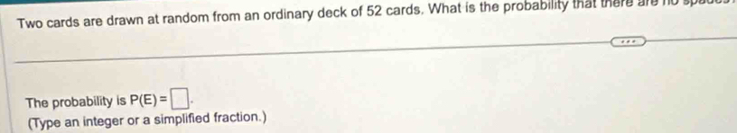 Two cards are drawn at random from an ordinary deck of 52 cards. What is the probability that there are n0s
The probability is P(E)=□. 
(Type an integer or a simplified fraction.)