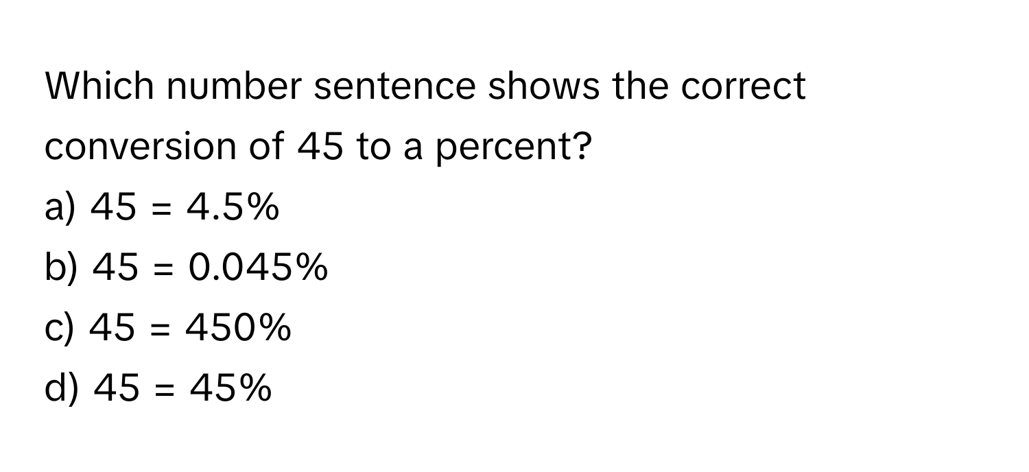 Which number sentence shows the correct conversion of 45 to a percent? 
  
a) 45 = 4.5% 
b) 45 = 0.045% 
c) 45 = 450% 
d) 45 = 45%