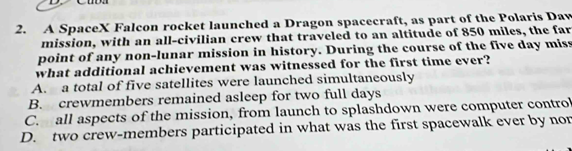 A SpaceX Falcon rocket launched a Dragon spacecraft, as part of the Polaris Daw
mission, with an all-civilian crew that traveled to an altitude of 850 miles, the far
point of any non-lunar mission in history. During the course of the five day miss
what additional achievement was witnessed for the first time ever?
A. a total of five satellites were launched simultaneously
B. crewmembers remained asleep for two full days
C. all aspects of the mission, from launch to splashdown were computer control
D. two crew-members participated in what was the first spacewalk ever by non