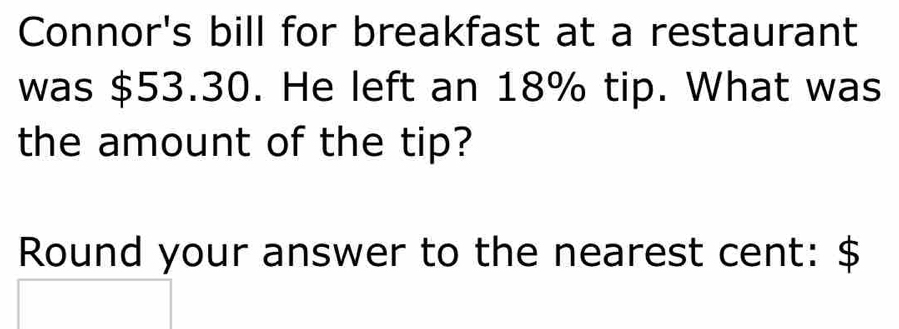 Connor's bill for breakfast at a restaurant 
was $53.30. He left an 18% tip. What was 
the amount of the tip? 
Round your answer to the nearest cent: $