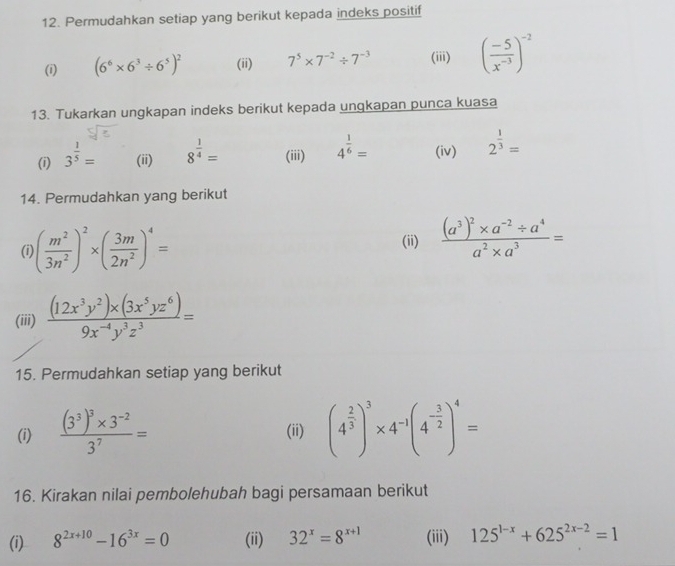 Permudahkan setiap yang berikut kepada indeks positif 
(i) (6^6* 6^3/ 6^5)^2 (ii) 7^5* 7^(-2)/ 7^(-3) (iii) ( (-5)/x^(-3) )^-2
13. Tukarkan ungkapan indeks berikut kepada ungkapan punca kuasa 
(i) 3^(frac 1)5= (ii) 8^(frac 1)4= (iii) 4^(frac 1)6= (iv) 2^(frac 1)3=
14. Permudahkan yang berikut 
(i ( m^2/3n^2 )^2* ( 3m/2n^2 )^4= (ii) frac (a^3)^2* a^(-2)/ a^4a^2* a^3=
(iii)  ((12x^3y^2)* (3x^5yz^6))/9x^(-4)y^3z^3 =
15. Permudahkan setiap yang berikut 
(i) frac (3^3)^3* 3^(-2)3^7= (ii) (4^(frac 2)3)^3* 4^(-1)(4^(-frac 3)2)^4=
16. Kirakan nilai pembolehubah bagi persamaan berikut 
(i) 8^(2x+10)-16^(3x)=0 (ii) 32^x=8^(x+1) (iii) 125^(1-x)+625^(2x-2)=1