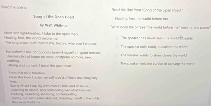 Read the poem. Read this line from "Song of the Open Road."
Song of the Open Road Healthy, free, the world before me,
by Walt Whitman What does the phrase "the world before me" mean in the poem?
Afoot and light-hearted, I take to the open road,
Healthy, free, the world before me, The speaker has never seen the world'sbeauty.
The long brown path before me, leading wherever I choose.
The speaker feels ready to explore the world.
Henceforth I ask not good-fortune—I myself am good-fortune; The speaker wants to show others the world.
Henceforth I whimper no more, postpone no more, need
nothing. The speaker feels the burden of carrying the world.
Strong and content, I travel the open road. . . .
From this hour, freedom!
From this hour I ordain myself loos'd of limits and imaginary
lines,
Going where I list, my own master, total and absolute,
Listening to others, and considering well what they say,
Pausing, searching, receiving, contemplating.
Gently, but with undeniable will, divesting myself of the holds
that would hold me.