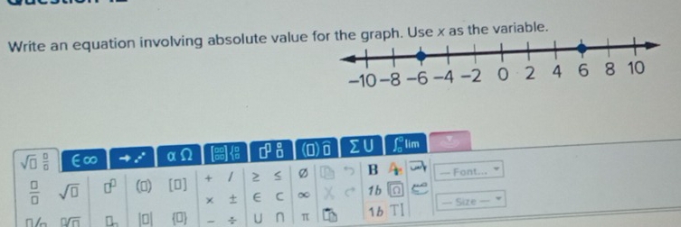 Write an equation involving absolute value as the variable.
sqrt(□ ) □ /□   E∞ α □^(□) (O) ΣU f 9/n  lim
 □ /□   sqrt(□ ) □^(□) () [0] + 1 2 Ø B — Font... 
× ± E C ∞ C 1b 
n 0sqrt(n) n 10| 0 ÷ U n π 1 b Tl === Size ===