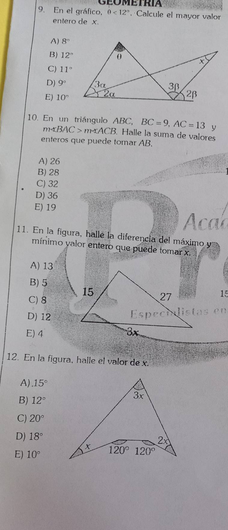 geometria
9. En el gráfico, θ <12° Calcule el mayor valor
entero de x.
A) 8°
B) 12°
C) 11°
D) 9°
E) 10°
10. En un triángulo ABC, BC=9,AC=13 y
m∠ BAC>m∠ ACB. Halle la suma de valores
enteros que puede tomar AB.
A) 26
B) 28
C) 32
D) 36
E) 19
11. En la figura, halle la diferencia del máximo y
mínimo yalor entero que puede tomar x.
A) 13
B) 5
C) 8
15
D) 12
E) 4
12. En la figura, halle el valor de x.
A).15°
B) 12°
C) 20°
D) 18°
E) 10°