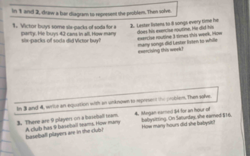 In 1 and 2, draw a bar diagram to represent the problem. Then solve. 
1. Victor buys some six-packs of soda for a 2. Lester listens to 8 songs every time he 
party. He buys 42 cans in all. How many 
does his exercise routine. He did his 
six-packs of soda did Victor buy? 
exercise routine 3 times this week. How 
many songs did Lester listen to while 
exercising this week? 
In 3 and 4, write an equation with an unknown to represent the problem. Then solve. 
3. There are 9 players on a baseball team. 4. Megan earned $4 for an hour of 
A club has 9 baseball teams. How many babysitting. On Saturday, she earned $16. 
baseball players are in the club? How many hours did she babysit?