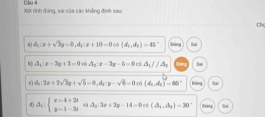 Xét tính đúng, sai của các khắng định sau:
Ch
a) d_1:x+sqrt(3)y=0, d_2:x+10=0 có (d_1,d_2)=45°. Đúng Sai
b) △ _1:x-3y+3=0 và △ _2:x-3y-5=0 có △ _1//△ _2 Đứng Sai
c) d_1:2x+2sqrt(3)y+sqrt(5)=0, d_2:y-sqrt(6)=0 có (d_1,d_2)=60° Đúng Sai
d) △ _1:beginarrayl x=4+2t y=1-3tendarray. và △ _2:3x+2y-14=0 co(△ _1,△ _2)=30° Đúng Sai