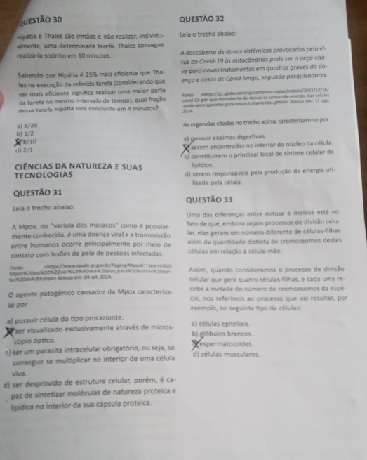 Hipátia e Thales são irmãos e irão realizar, individu- Lela o trecho abalxo:
almente, uma determinada tarefa. Thales consegue
realizá-la sozinho em 10 minutos. A descoberto de danos sistêmicos provocados pelo vi-
rus da Covid-19 às mitocôndrias pode ser a peça-cha-
Sabendo que Hipátia é 25% mais eficiente que Tha- ve para novos tratamentos em quadros graves da do
les na execução da referida tarefa (considerando que ença e casos de Covid longa, segundo pesquisadores.
ser mais eficiente significa realizar uma maior parte
da tarefa no mesmo intervalo de tempo), qual fração Fonte: Acesso em: 17 ago
a) 8/25 As organelas citadas no trecho acima caracterizam-se por
b) 1/2
8/10 a) gossuir enzimas digestivas.
d) 2/1 I serem encontradas no interior do núcleo da célula.
Ciências da natureza e suas c) constituírem o principal local de síntese celular de
lipídios.
TECNOLOGIAS d) serem responsáveis pela produção de energia uti-
lizada pela célula.
QUestÃo 31
Leia o trecho abaixo: QUESTÃo 33
Uma das diferenças entre mitose e meiose está no
A Mpox, ou ''varíola dos macacos'' como é popular- fato de que, embora sejam processos de divisão celu-
mente conhecida, é uma doença viral e a transmissão lar, elas geram um número diferente de células-filhas
entre humanos ocorre principalmente por meio de além da quantidade distinta de cromossomos destas
contato com lesões de pele de pessoas infectadas. células em relação à célula-mãe.
Fonte chtps://www.saude.pr.gov.br/Pagina/Mposil" taxt+ASL20
Mpox%200w%20%22verNC3%ADolaN20dos.para%20outras%20par Assim, quando consideramos o processo de divisão
tes%20Jo%20corpon Acesso em: 04 set. 2024. celular que gera quatro células-filhas, e cada uma re-
O agente patogênico causador da Mpox caracteriza- cebe a metade do número de cromossomos da espé-
se por cie, nos referimos ao processo que vai resultar, por
exemplo, no seguinte tipo de células:
a) possuir célula do tipo procarionte. a) células epiteliais.
*ser visualizado exclusivamente através de micros b) glóbulos brancos.
cópio óptico.
c) ser um parasita intracelular obrigatório, ou seja, só p espermatozoides. d) células musculares.
consegue se multíplicar no interior de uma célula
viva.
d) ser desprovido de estrutura celular, porém, é ca-
paz de sintetizar moléculas de natureza proteica e
lipídica no interior da sua cápsula proteica.