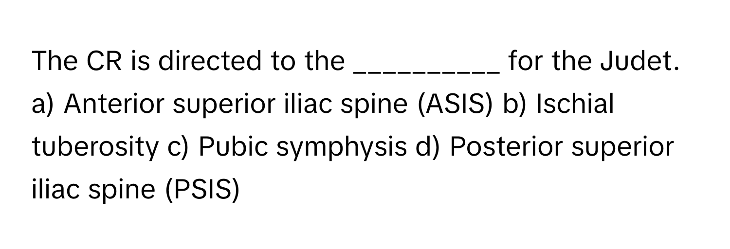 The CR is directed to the __________ for the Judet.

a) Anterior superior iliac spine (ASIS) b) Ischial tuberosity c) Pubic symphysis d) Posterior superior iliac spine (PSIS)