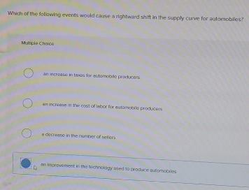 Which of the following events would cause a rightward shift in the supply curve for automobiles?
Multiple Chaice
an increase in taxes for autemobile producers
an increase in the cost of Iabor for automobile producers
a decrease in the number of seliers
an improvement in the technology used to produce auomobiles.