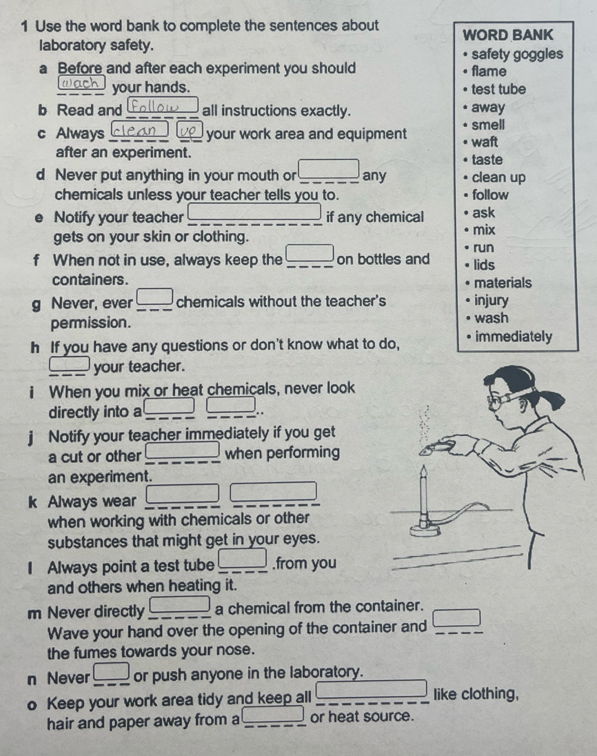 Use the word bank to complete the sentences about 
WORD BANK 
laboratory safety. 
safety goggles 
a Before and after each experiment you should flame 
( ach your hands. test tube 
b Read and follow all instructions exactly. away 
smell 
c Always clean your work area and equipment waft 
after an experiment. taste 
d Never put anything in your mouth or_ □ any clean up 
chemicals unless your teacher tells you to. follow 
Notify your teacher _if any chemical ask 
gets on your skin or clothing. 
mix 
run 
f When not in use, always keep the _ □  _ on bottles and lids 
containers . materials 
g Never, ever _ □  _ chemicals without the teacher's injury 
permission. wash 
h If you have any questions or don't know what to do, • immediately 
_  your teacher. 
i When you mix or heat chemicals, never look 
directly into a __ k= □ /□  .. 
Notify your teacher immediately if you get 
a cut or other _ 100°  1/2  when performing 
an experiment. 
k Always wear _ □ □
when working with chemicals or other 
substances that might get in your eyes. 
I Always point a test tube _ □  __ .from you 
and others when heating it. 
m Never directly frac □  a chemical from the container. 
Wave your hand over the opening of the container and □ _ 
the fumes towards your nose. 
n Never □ or push anyone in the laboratory. 
o Keep your work area tidy and keep all _ ∴ △ ADCsim △ ABC like clothing, 
hair and paper away from a _ ∴ △ ADFsim △ ABC or heat source.