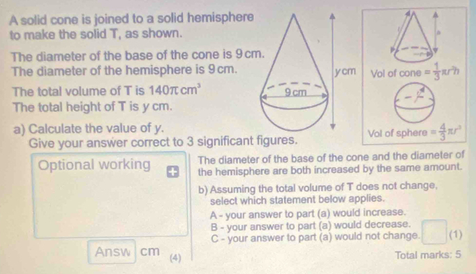 A solid cone is joined to a solid hemisphere
to make the solid T, as shown.
The diameter of the base of the cone is 9 c
The diameter of the hemisphere is 9cm.
The total volume of T is 140π cm^3
The total height of T is y cm.
a) Calculate the value of y.
Give your answer correct to 3 significant figures. 
The diameter of the base of the cone and the diameter of
Optional working the hemisphere are both increased by the same amount.
b) Assuming the total volume of T does not change,
select which statement below applies.
A - your answer to part (a) would increase.
B - your answer to part (a) would decrease.
C - your answer to part (a) would not change. (1)
Answ cm (4)
Total marks: 5