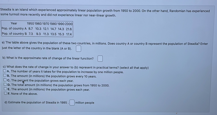 Steadia is an island which experienced approximately linear population growth from 1950 to 2000. On the other hand, Randomian has experienced
some turmoil more recently and did not experience linear nor near-linear growth.
Year 1950 1960 1970 1980 1990 2000
Pop. of country A 8.7 10.3 12.1 14.7 14.3 21.6
Pop. of country B 7.3 9.3 11.3 13.5 15.3 17.4
a) The table above gives the population of these two countries, in millions. Does country A or country B represent the population of Steadia? Enter
just the letter of the country in the blank (A or B). □ 
b) What is the approximate rate of change of the linear function? □ 
c) What does the rate of change in your answer to (b) represent in practical terms? (select all that apply)
A. The number of years it takes for the population to increase by one million people.
B. The amount (in millions) the population grows every 10 years.
C. The percent the population grows each year.
D. The total amount (in millions) the population grows from 1950 to 2000.
E. The amount (in millions) the population grows each year.
F. None of the above.
d) Estimate the population of Steadia in 1985 . □ million people