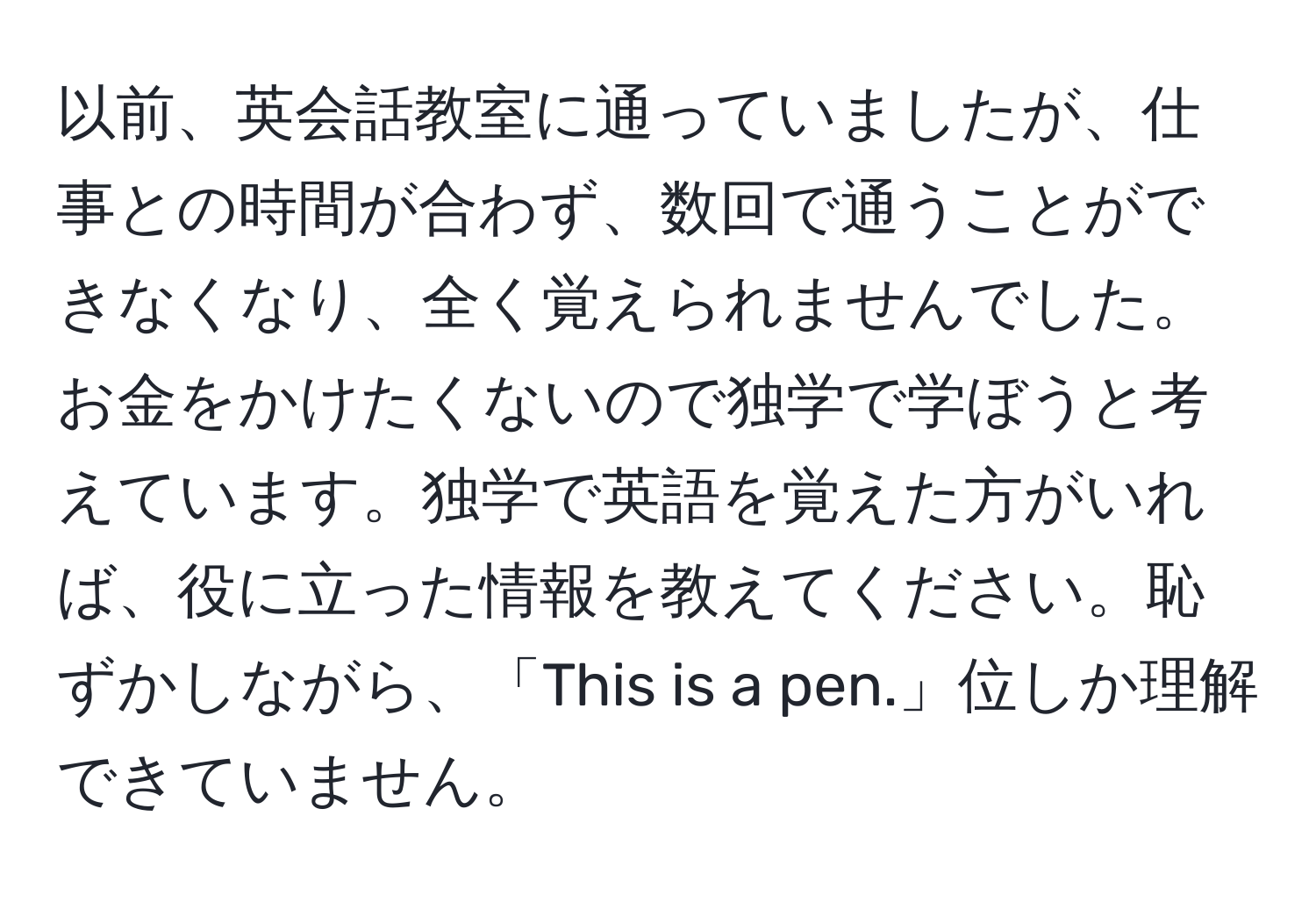 以前、英会話教室に通っていましたが、仕事との時間が合わず、数回で通うことができなくなり、全く覚えられませんでした。お金をかけたくないので独学で学ぼうと考えています。独学で英語を覚えた方がいれば、役に立った情報を教えてください。恥ずかしながら、「This is a pen.」位しか理解できていません。