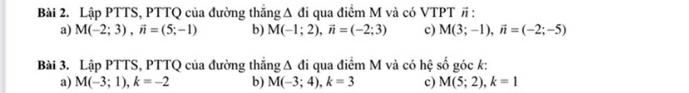 Lập PTTS, PTTQ của đường thắng Δ đi qua điểm M và có VTPT # : 
a) M(-2;3), vector n=(5;-1) b) M(-1;2), vector n=(-2;3) c) M(3;-1), vector n=(-2;-5)
Bài 3. Lập PTTS, PTTQ của đường thắng Δ đi qua điểm M và có hệ số góc k : 
a) M(-3;1), k=-2 b) M(-3;4), k=3 c) M(5;2), k=1