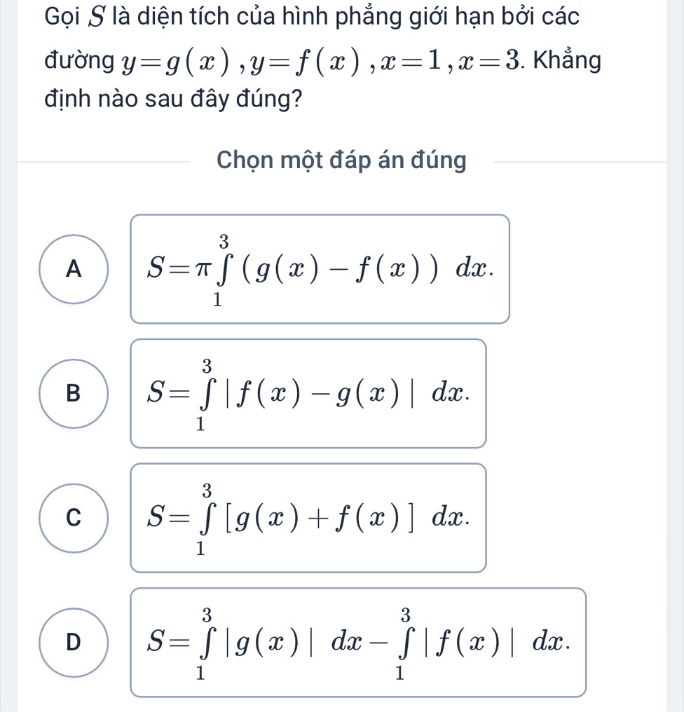 Gọi S là diện tích của hình phẳng giới hạn bởi các
đường y=g(x), y=f(x), x=1, x=3. Khẳng
định nào sau đây đúng?
Chọn một đáp án đúng
A S=π ∈tlimits _1^3(g(x)-f(x))dx.
B S=∈tlimits _1^3|f(x)-g(x)|dx.
C S=∈tlimits _1^3[g(x)+f(x)]dx.
D S=∈tlimits _1^3|g(x)|dx-∈tlimits _1^3|f(x)|dx.