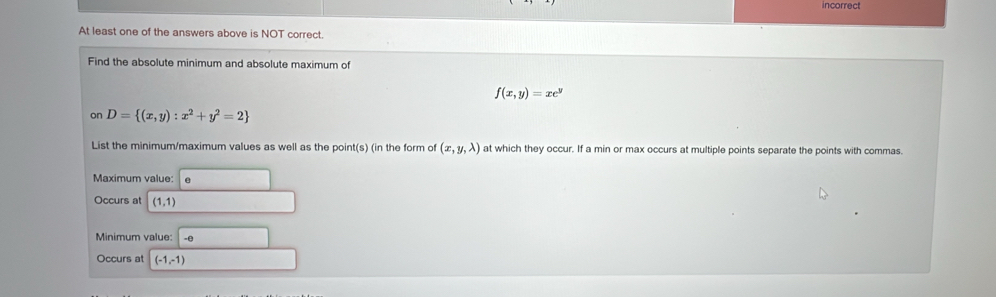 incorrect 
At least one of the answers above is NOT correct. 
Find the absolute minimum and absolute maximum of
f(x,y)=xe^y
on D= (x,y):x^2+y^2=2
List the minimum/maximum values as well as the poin 1| s) (in the form of (x,y,lambda ) at which they occur. If a min or max occurs at multiple points separate the points with commas. 
Maximum value: e
Occurs at (1,1) _  
Minimum value: □ -e
Occurs at (-1,-1) ∴ △ ADC=∠ BAD