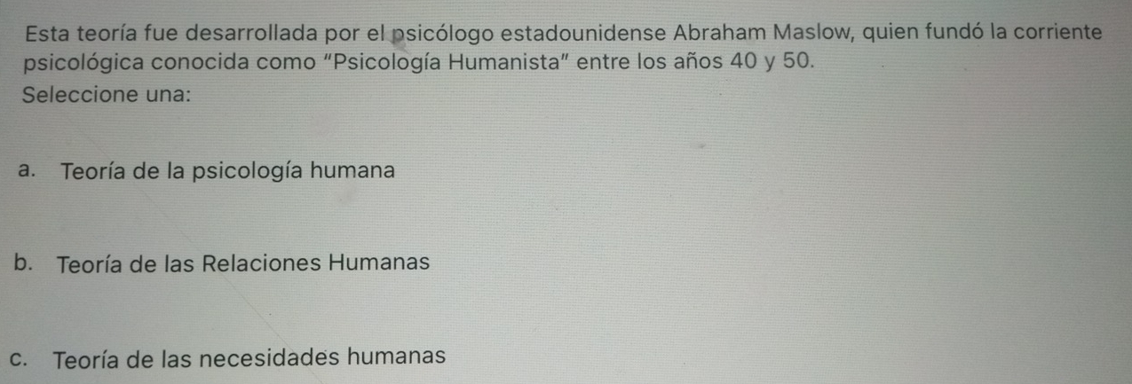 Esta teoría fue desarrollada por el psicólogo estadounidense Abraham Maslow, quien fundó la corriente
psicológica conocida como "Psicología Humanista" entre los años 40 y 50.
Seleccione una:
a. Teoría de la psicología humana
b. Teoría de las Relaciones Humanas
c. Teoría de las necesidades humanas