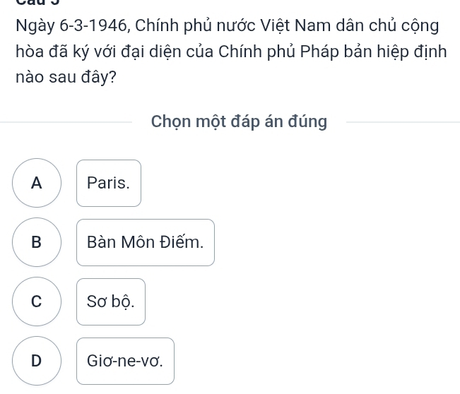 Ngày 6-3-1946, Chính phủ nước Việt Nam dân chủ cộng
hòa đã ký với đại diện của Chính phủ Pháp bản hiệp định
nào sau đây?
Chọn một đáp án đúng
A Paris.
B Bàn Môn Điếm.
C Sơ bộ.
D Giơ-ne-vơ.