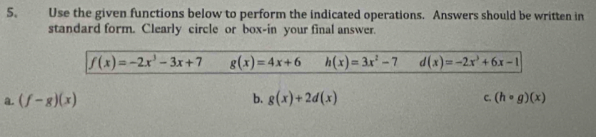 Use the given functions below to perform the indicated operations. Answers should be written in 
standard form. Clearly circle or box-in your final answer.
f(x)=-2x^3-3x+7 g(x)=4x+6 h(x)=3x^2-7 d(x)=-2x^3+6x-1
a. (f-g)(x) b. g(x)+2d(x) c. (hcirc g)(x)